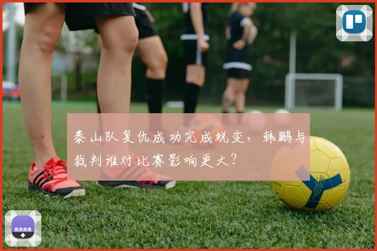 泰山队复仇成功完成蜕变，韩鹏与裁判谁对比赛影响更大？