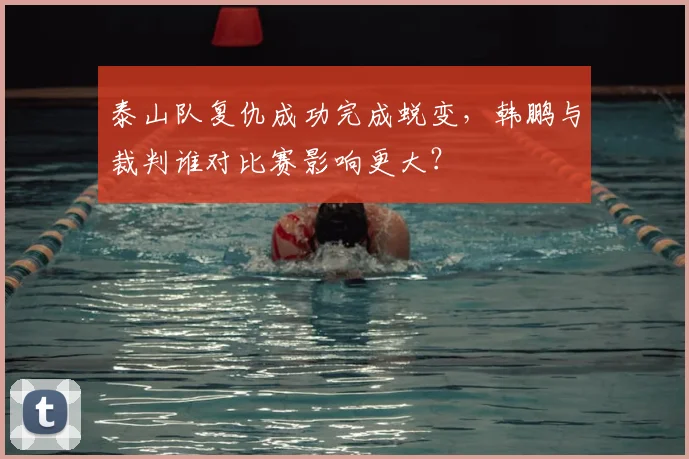 泰山队复仇成功完成蜕变,韩鹏与裁判谁对比赛影响更大?