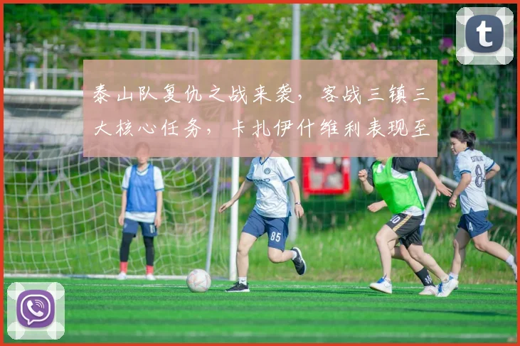 泰山队复仇之战来袭,客战三镇三大核心任务,卡扎伊什维利表现至关重要。